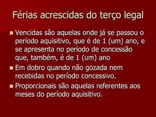 Férias acrescidas do terço legal 
 Vencidas são aquelas onde já se passou o 
período aquisitivo, que é de 1 (um) ano, e 
se apresenta no período de concessão 
que, também, é de 1 (um) ano 
 Em dobro quando não gozada nem 
recebidas no período concessivo. 
 Proporcionais são aquelas referentes aos 
meses do período aquisitivo. 
 