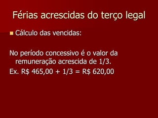 Férias acrescidas do terço legal 
 Cálculo das vencidas: 
No período concessivo é o valor da 
remuneração acrescida de 1/3. 
Ex. R$ 465,00 + 1/3 = R$ 620,00 
 