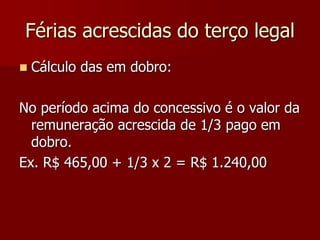 Férias acrescidas do terço legal 
 Cálculo das em dobro: 
No período acima do concessivo é o valor da 
remuneração acrescida de 1/3 pago em 
dobro. 
Ex. R$ 465,00 + 1/3 x 2 = R$ 1.240,00 
 