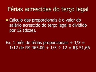 Férias acrescidas do terço legal 
 Cálculo das proporcionais é o valor do 
salário acrescido do terço legal e dividido 
por 12 (doze). 
Ex. 1 mês de férias proporcionais + 1/3 = 
1/12 de R$ 465,00 + 1/3 ÷ 12 = R$ 51,66 
 