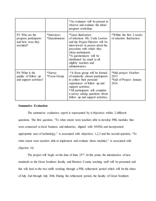 *An evaluator will be present to
observe and evaluate the initial
program workshop.
P3: Who are the
program participants
and how were they
recruited?
*Interviews
*Questionnaire
*Upon finalization
of selections Ms. Carla Lawton
and the Project Director will be
interviewed in person about the
procedure with which they
chose participants.
*A questionnaire will be
distributed by email to all
eligible teachers and
administrators.
*Within the first 2 weeks
of selection finalization
P4: What is the
quality of follow up
and support activities?
*Survey
*Focus Group
*A focus group will be formed
of randomly chosen participants
to collect their personal
experiences of follow up and
support activities.
*All participants will complete
a survey asking questions about
follow up and support activities.
*Mid project- October
2015
*End of Project- January
2016
Summative Evaluation
The summative evaluation report is represented by 4 objectives within 2 different
questions. The first question, “To what extent were teachers able to develop PBL modules that
were connected to local business and industries, aligned with NSSM, and incorporated
appropriate uses of technology,” is associated with objectives 1,2,3 and the second question, “To
what extent were teachers able to implement and evaluate those modules,” is associated with
objective #4.
The project will begin on the date of June 25th. At this point, the introduction of new
standards to the Great Southern faculty and Braxton County teaching staff will be presented and
this will lead to the two staffs working through a PBL refinement period which will be the dates
of July 2nd through July 20th. During the refinement period, the faculty of Great Southern
 
