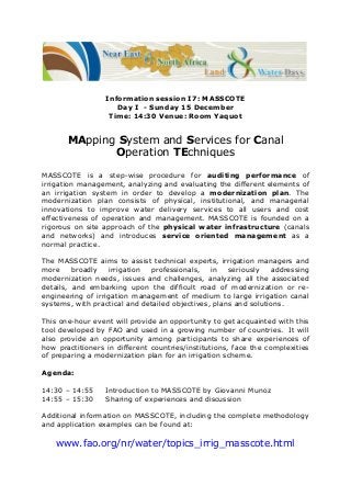 Information session I7: MASSCOTE
Day I - Sunday 15 December
Time: 14:30 Venue: Room Yaquot

MApping System and Services for Canal
Operation TEchniques
MASSCOTE is a step-wise procedure for auditing performance of
irrigation management, analyzing and evaluating the different elements of
an irrigation system in order to develop a modernization plan. The
modernization plan consists of physical, institutional, and managerial
innovations to improve water delivery services to all users and cost
effectiveness of operation and management. MASSCOTE is founded on a
rigorous on site approach of the physical water infrastructure (canals
and networks) and introduces service oriented management as a
normal practice.
The MASSCOTE aims to assist technical experts, irrigation managers and
more
broadly
irrigation
professionals,
in
seriously
addressing
modernization needs, issues and challenges, analyzing all the associated
details, and embarking upon the difficult road of modernization or reengineering of irrigation management of medium to large irrigation canal
systems, with practical and detailed objectives, plans and solutions.
This one-hour event will provide an opportunity to get acquainted with this
tool developed by FAO and used in a growing number of countries. It will
also provide an opportunity among participants to share experiences of
how practitioners in different countries/institutions, face the complexities
of preparing a modernization plan for an irrigation scheme.
Agenda:
14:30 – 14:55
14:55 – 15:30

Introduction to MASSCOTE by Giovanni Munoz
Sharing of experiences and discussion

Additional information on MASSCOTE, including the complete methodology
and application examples can be found at:

www.fao.org/nr/water/topics_irrig_masscote.html

 
