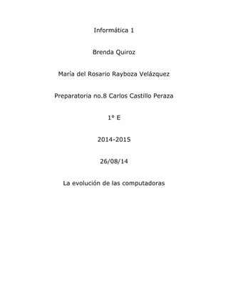 Informática 1 
Brenda Quiroz 
María del Rosario Rayboza Velázquez 
Preparatoria no.8 Carlos Castillo Peraza 
1° E 
2014-2015 
26/08/14 
La evolución de las computadoras 
 