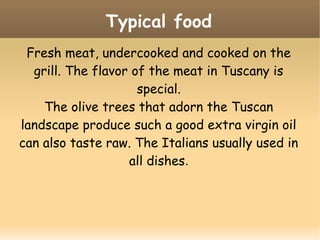 Fresh meat, undercooked and cooked on the
grill. The flavor of the meat in Tuscany is
special.
The olive trees that adorn the Tuscan
landscape produce such a good extra virgin oil
can also taste raw. The Italians usually used in
all dishes.
Typical food
 