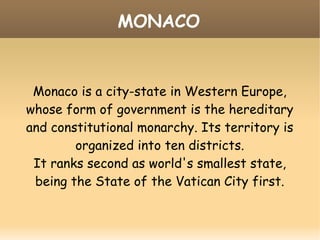 MONACO
Monaco is a city-state in Western Europe,
whose form of government is the hereditary
and constitutional monarchy. Its territory is
organized into ten districts.
It ranks second as world's smallest state,
being the State of the Vatican City first.
 