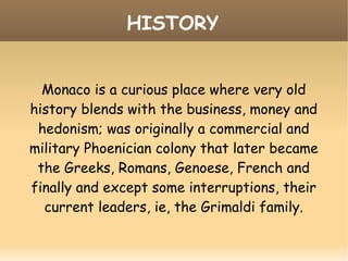 HISTORY
Monaco is a curious place where very old
history blends with the business, money and
hedonism; was originally a commercial and
military Phoenician colony that later became
the Greeks, Romans, Genoese, French and
finally and except some interruptions, their
current leaders, ie, the Grimaldi family.
 