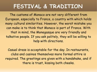 FESTIVAL & TRADITION
The customs of Monaco are not very different from
European, especially to France, a country with which holds
many cultural similarities. However, the worst mistake you
can make is to think that Monaco is part of France. With
that in mind, the Monegasque are very friendly and
talkative people. If you ask politely, they will be willing to
help with directions.
Casual dress is acceptable for the day. In restaurants,
clubs and casinos themselves more formal attire is
required. The greetings are given with a handshake, and if
there is trust, kissing both cheeks.
 