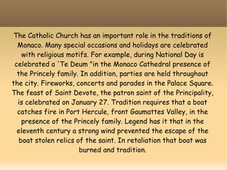 The Catholic Church has an important role in the traditions of
Monaco. Many special occasions and holidays are celebrated
with religious motifs. For example, during National Day is
celebrated a 'Te Deum "in the Monaco Cathedral presence of
the Princely family. In addition, parties are held throughout
the city. Fireworks, concerts and parades in the Palace Square.
The feast of Saint Devote, the patron saint of the Principality,
is celebrated on January 27. Tradition requires that a boat
catches fire in Port Hercule, front Gaumattes Valley, in the
presence of the Princely family. Legend has it that in the
eleventh century a strong wind prevented the escape of the
boat stolen relics of the saint. In retaliation that boat was
burned and tradition.
 