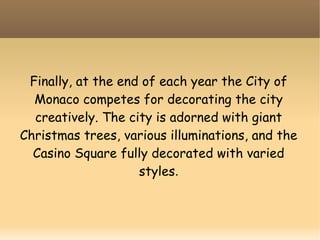Finally, at the end of each year the City of
Monaco competes for decorating the city
creatively. The city is adorned with giant
Christmas trees, various illuminations, and the
Casino Square fully decorated with varied
styles.
 
