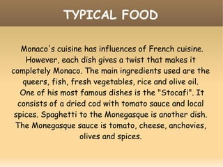 TYPICAL FOOD
Monaco's cuisine has influences of French cuisine.
However, each dish gives a twist that makes it
completely Monaco. The main ingredients used are the
queers, fish, fresh vegetables, rice and olive oil.
One of his most famous dishes is the "Stocafi". It
consists of a dried cod with tomato sauce and local
spices. Spaghetti to the Monegasque is another dish.
The Monegasque sauce is tomato, cheese, anchovies,
olives and spices.
 