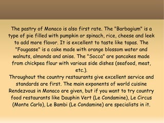 The pastry of Monaco is also first rate. The "Barbagium" is a
type of pie filled with pumpkin or spinach, rice, cheese and leek
to add more flavor. It is excellent to taste like tapas. The
"Fougasse" is a cake made with orange blossom water and
walnuts, almonds and anise. The "Socca" are pancakes made
from chickpea flour with various side dishes (seafood, meat,
etc.).
Throughout the country restaurants give excellent service and
standards are first. The main exponents of world cuisine
Rendezvous in Monaco are given, but if you want to try country
food restaurants like Dauphin Vert (Le Condamine), Le Circus
(Monte Carlo), Le Bambi (Le Condamine) are specialists in it.
 