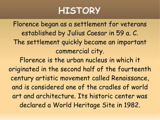 Florence began as a settlement for veterans
established by Julius Caesar in 59 a. C.
The settlement quickly became an important
commercial city.
Florence is the urban nucleus in which it
originated in the second half of the fourteenth
century artistic movement called Renaissance,
and is considered one of the cradles of world
art and architecture. Its historic center was
declared a World Heritage Site in 1982.
HISTORY
 