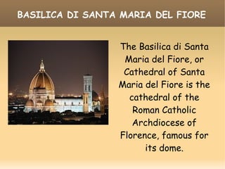 BASILICA DI SANTA MARIA DEL FIORE
The Basilica di Santa
Maria del Fiore, or
Cathedral of Santa
Maria del Fiore is the
cathedral of the
Roman Catholic
Archdiocese of
Florence, famous for
its dome.
 