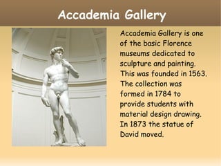 Accademia Gallery
Accademia Gallery is one
of the basic Florence
museums dedicated to
sculpture and painting.
This was founded in 1563.
The collection was
formed in 1784 to
provide students with
material design drawing.
In 1873 the statue of
David moved.
 