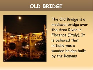 OLD BRIDGE
The Old Bridge is a
medieval bridge over
the Arno River in
Florence (Italy). It
is believed that
initially was a
wooden bridge built
by the Romans
 