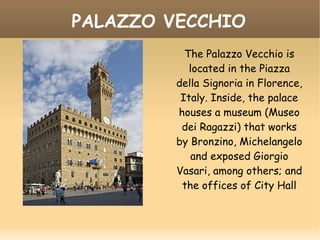 PALAZZO VECCHIO
The Palazzo Vecchio is
located in the Piazza
della Signoria in Florence,
Italy. Inside, the palace
houses a museum (Museo
dei Ragazzi) that works
by Bronzino, Michelangelo
and exposed Giorgio
Vasari, among others; and
the offices of City Hall
 