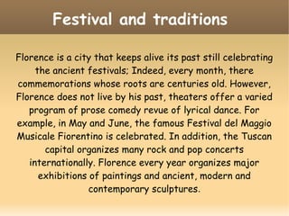 Festival and traditions
Florence is a city that keeps alive its past still celebrating
the ancient festivals; Indeed, every month, there
commemorations whose roots are centuries old. However,
Florence does not live by his past, theaters offer a varied
program of prose comedy revue of lyrical dance. For
example, in May and June, the famous Festival del Maggio
Musicale Fiorentino is celebrated. In addition, the Tuscan
capital organizes many rock and pop concerts
internationally. Florence every year organizes major
exhibitions of paintings and ancient, modern and
contemporary sculptures.
 