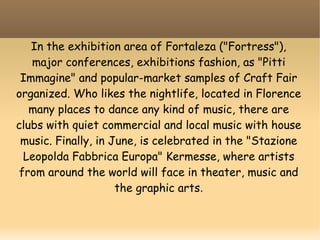 In the exhibition area of Fortaleza ("Fortress"),
major conferences, exhibitions fashion, as "Pitti
Immagine" and popular-market samples of Craft Fair
organized. Who likes the nightlife, located in Florence
many places to dance any kind of music, there are
clubs with quiet commercial and local music with house
music. Finally, in June, is celebrated in the "Stazione
Leopolda Fabbrica Europa" Kermesse, where artists
from around the world will face in theater, music and
the graphic arts.
 