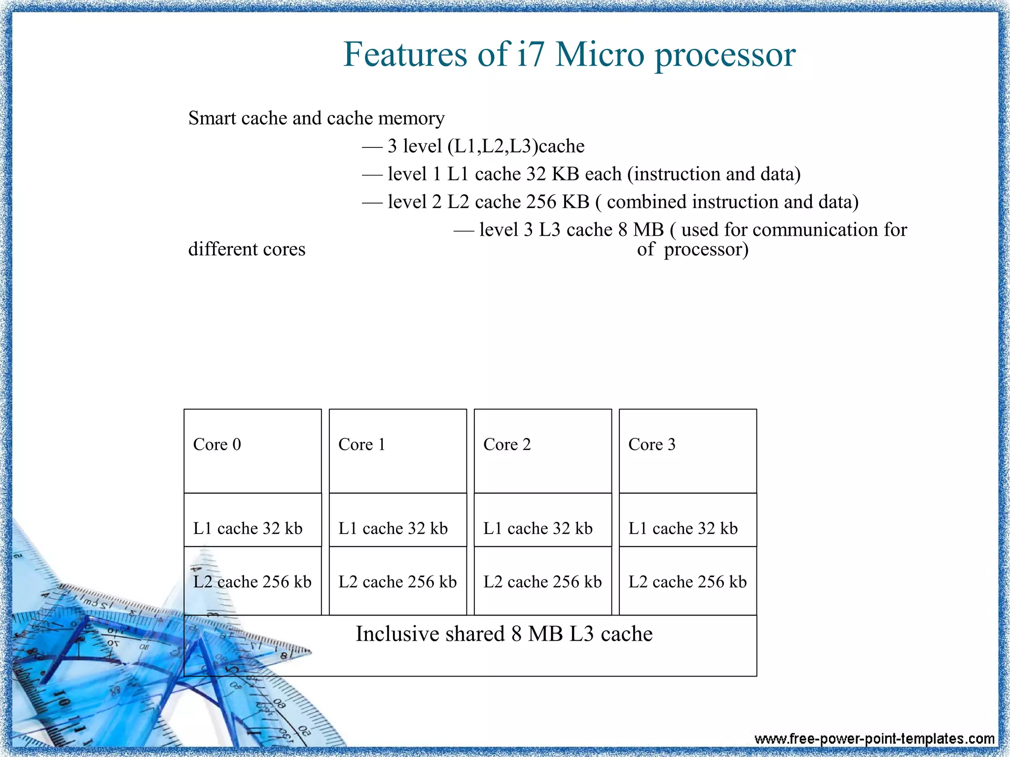 Features of i7 Micro processor
Smart cache and cache memory
— 3 level (L1,L2,L3)cache
— level 1 L1 cache 32 KB each (instruction and data)
— level 2 L2 cache 256 KB ( combined instruction and data)
— level 3 L3 cache 8 MB ( used for communication for
different cores of processor)
Inclusive shared 8 MB L3 cache
L2 cache 256 kb
L1 cache 32 kb
Core 1
L2 cache 256 kb
L1 cache 32 kb
Core 2
L2 cache 256 kb
L1 cache 32 kb
Core 3
L2 cache 256 kb
L1 cache 32 kb
Core 0
 