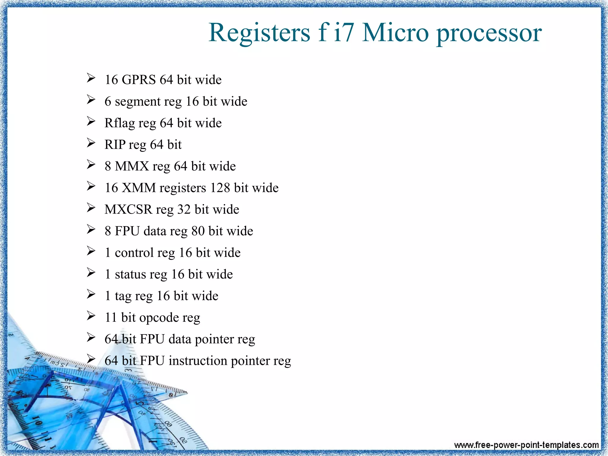 Registers f i7 Micro processor
 16 GPRS 64 bit wide
 6 segment reg 16 bit wide
 Rflag reg 64 bit wide
 RIP reg 64 bit
 8 MMX reg 64 bit wide
 16 XMM registers 128 bit wide
 MXCSR reg 32 bit wide
 8 FPU data reg 80 bit wide
 1 control reg 16 bit wide
 1 status reg 16 bit wide
 1 tag reg 16 bit wide
 11 bit opcode reg
 64 bit FPU data pointer reg
 64 bit FPU instruction pointer reg
 
