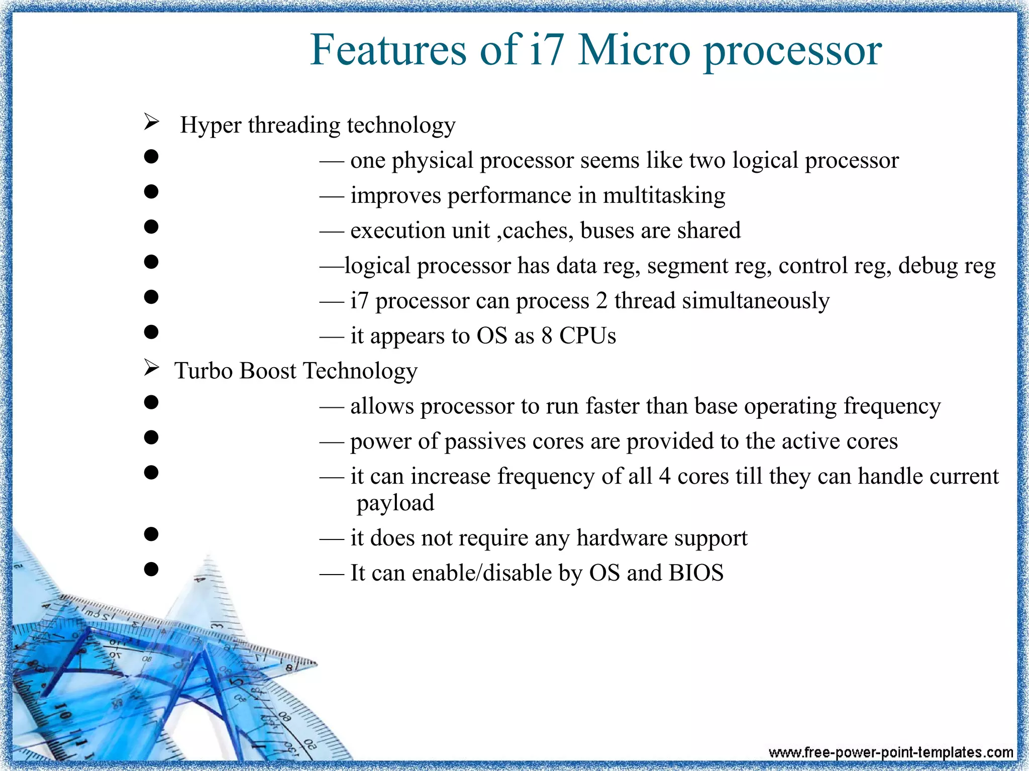 Features of i7 Micro processor
 Hyper threading technology
 — one physical processor seems like two logical processor
 — improves performance in multitasking
 — execution unit ,caches, buses are shared
 —logical processor has data reg, segment reg, control reg, debug reg
 — i7 processor can process 2 thread simultaneously
 — it appears to OS as 8 CPUs
 Turbo Boost Technology
 — allows processor to run faster than base operating frequency
 — power of passives cores are provided to the active cores
 — it can increase frequency of all 4 cores till they can handle current
payload
 — it does not require any hardware support
 — It can enable/disable by OS and BIOS
 
