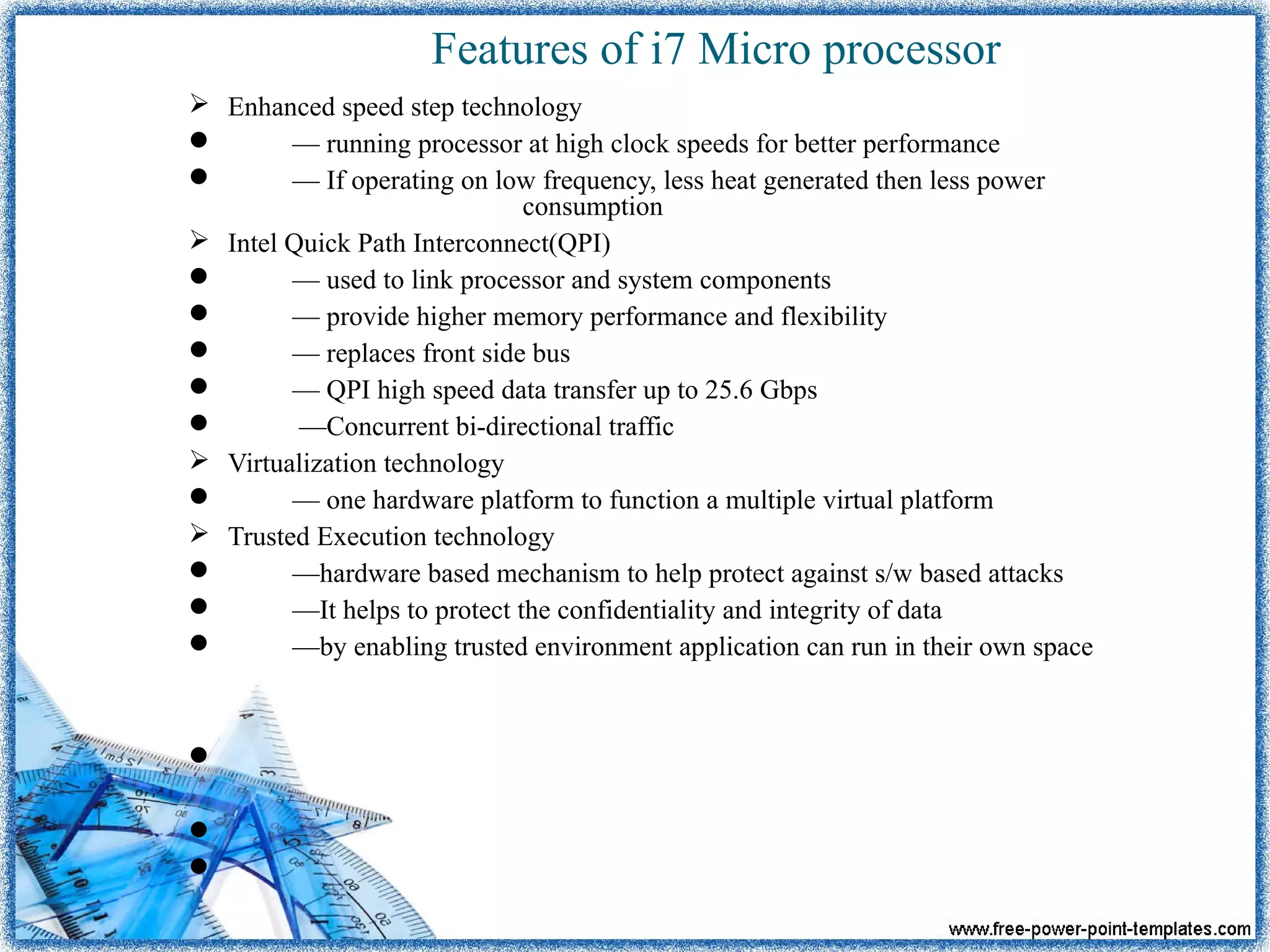 Features of i7 Micro processor
 Enhanced speed step technology
 — running processor at high clock speeds for better performance
 — If operating on low frequency, less heat generated then less power
consumption
 Intel Quick Path Interconnect(QPI)
 — used to link processor and system components
 — provide higher memory performance and flexibility
 — replaces front side bus
 — QPI high speed data transfer up to 25.6 Gbps
 —Concurrent bi-directional traffic
 Virtualization technology
 — one hardware platform to function a multiple virtual platform
 Trusted Execution technology
 —hardware based mechanism to help protect against s/w based attacks
 —It helps to protect the confidentiality and integrity of data
 —by enabling trusted environment application can run in their own space



 