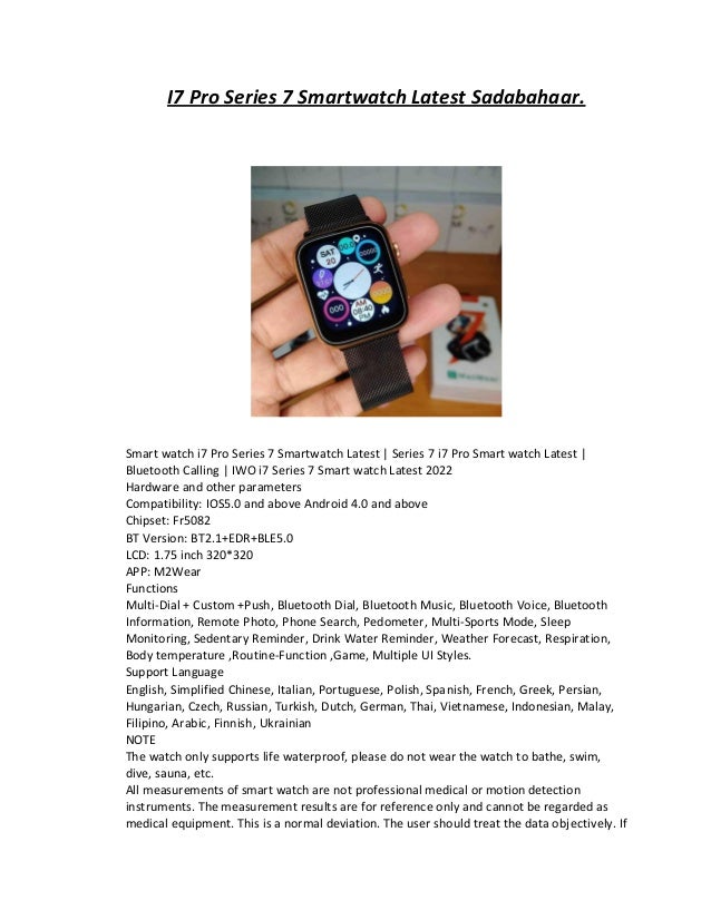 I7 Pro Series 7 Smartwatch Latest Sadabahaar.
Smart watch i7 Pro Series 7 Smartwatch Latest | Series 7 i7 Pro Smart watch Latest |
Bluetooth Calling | IWO i7 Series 7 Smart watch Latest 2022
Hardware and other parameters
Compatibility: IOS5.0 and above Android 4.0 and above
Chipset: Fr5082
BT Version: BT2.1+EDR+BLE5.0
LCD: 1.75 inch 320*320
APP: M2Wear
Functions
Multi-Dial + Custom +Push, Bluetooth Dial, Bluetooth Music, Bluetooth Voice, Bluetooth
Information, Remote Photo, Phone Search, Pedometer, Multi-Sports Mode, Sleep
Monitoring, Sedentary Reminder, Drink Water Reminder, Weather Forecast, Respiration,
Body temperature ,Routine-Function ,Game, Multiple UI Styles.
Support Language
English, Simplified Chinese, Italian, Portuguese, Polish, Spanish, French, Greek, Persian,
Hungarian, Czech, Russian, Turkish, Dutch, German, Thai, Vietnamese, Indonesian, Malay,
Filipino, Arabic, Finnish, Ukrainian
NOTE
The watch only supports life waterproof, please do not wear the watch to bathe, swim,
dive, sauna, etc.
All measurements of smart watch are not professional medical or motion detection
instruments. The measurement results are for reference only and cannot be regarded as
medical equipment. This is a normal deviation. The user should treat the data objectively. If
 