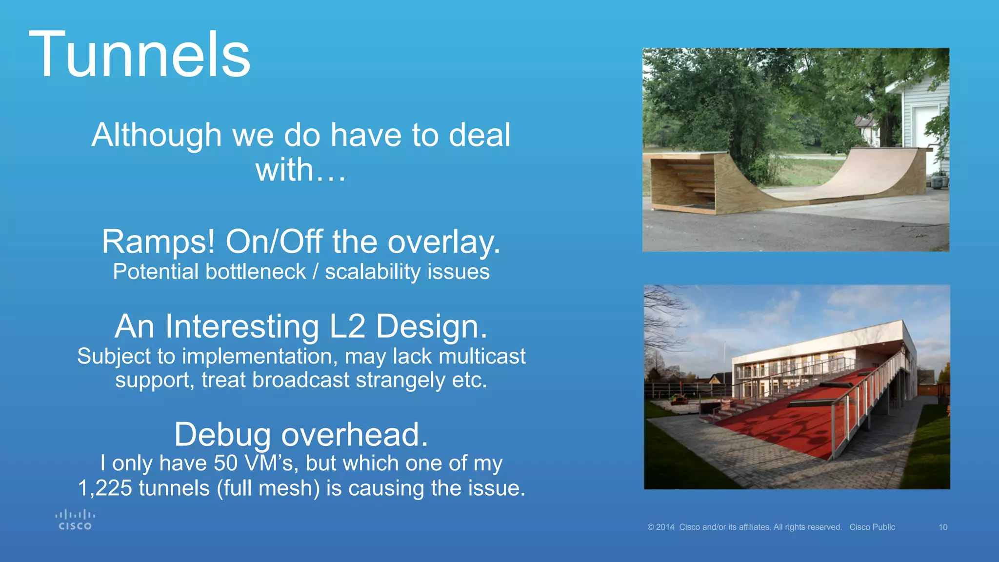 10© 2014 Cisco and/or its affiliates. All rights reserved. Cisco Public
Tunnels
Although we do have to deal
with…
Ramps! On/Off the overlay.
Potential bottleneck / scalability issues
An Interesting L2 Design.
Subject to implementation, may lack multicast
support, treat broadcast strangely etc.
Debug overhead.
I only have 50 VM’s, but which one of my
1,225 tunnels (full mesh) is causing the issue.
 