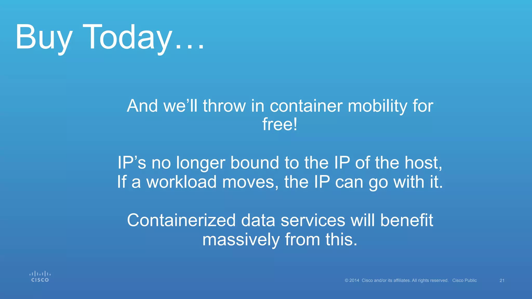 21© 2014 Cisco and/or its affiliates. All rights reserved. Cisco Public
Buy Today…
And we’ll throw in container mobility for
free!
IP’s no longer bound to the IP of the host,
If a workload moves, the IP can go with it.
Containerized data services will benefit
massively from this.
 