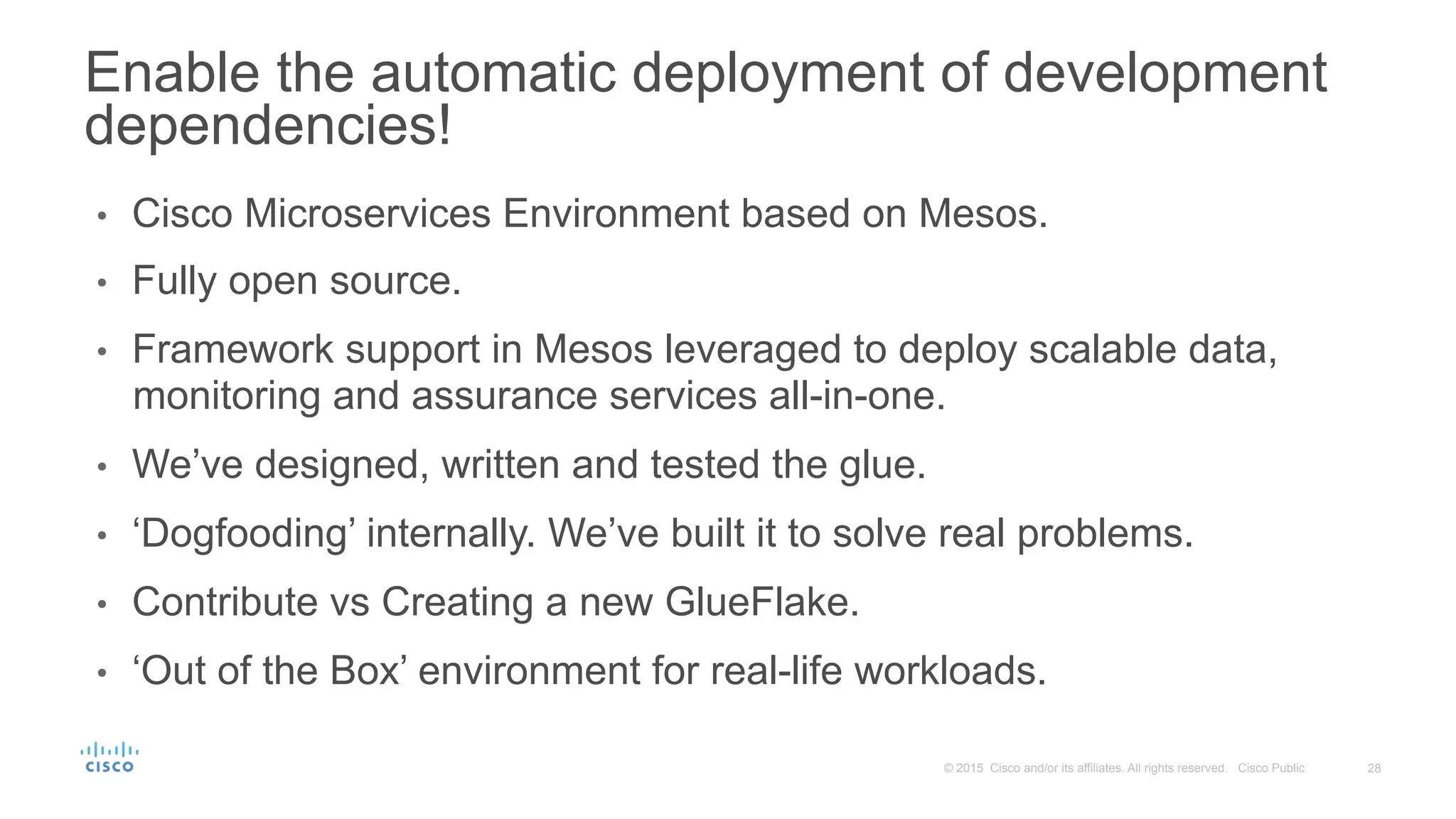 28© 2015 Cisco and/or its affiliates. All rights reserved. Cisco Public
•  Cisco Microservices Environment based on Mesos.
•  Fully open source.
•  Framework support in Mesos leveraged to deploy scalable data,
monitoring and assurance services all-in-one.
•  We’ve designed, written and tested the glue.
•  ‘Dogfooding’ internally. We’ve built it to solve real problems.
•  Contribute vs Creating a new GlueFlake.
•  ‘Out of the Box’ environment for real-life workloads.
Enable the automatic deployment of development
dependencies!
 