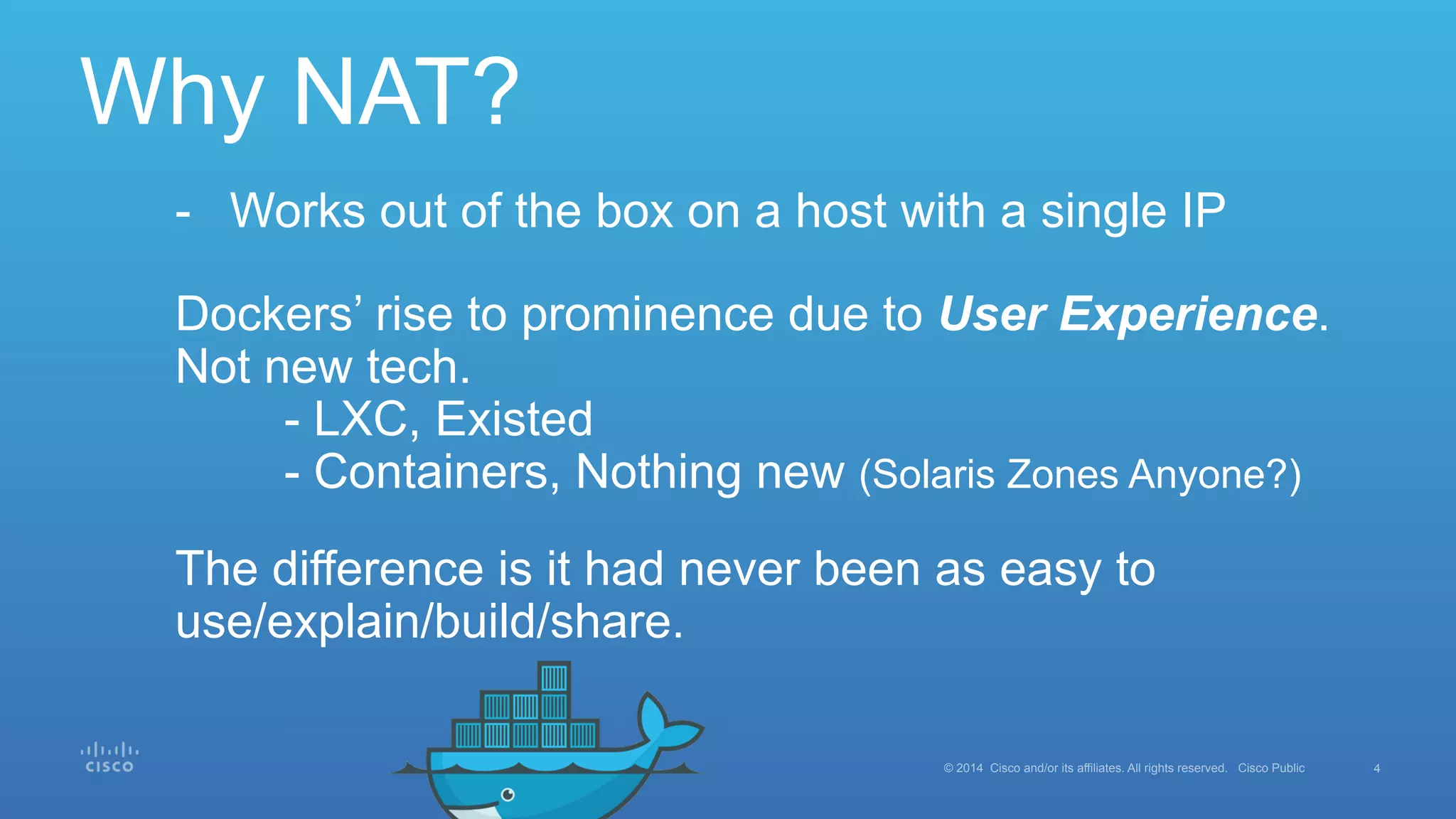 4© 2014 Cisco and/or its affiliates. All rights reserved. Cisco Public
Why NAT?
-  Works out of the box on a host with a single IP
Dockers’ rise to prominence due to User Experience.
Not new tech.
- LXC, Existed
- Containers, Nothing new (Solaris Zones Anyone?)
The difference is it had never been as easy to
use/explain/build/share.
 