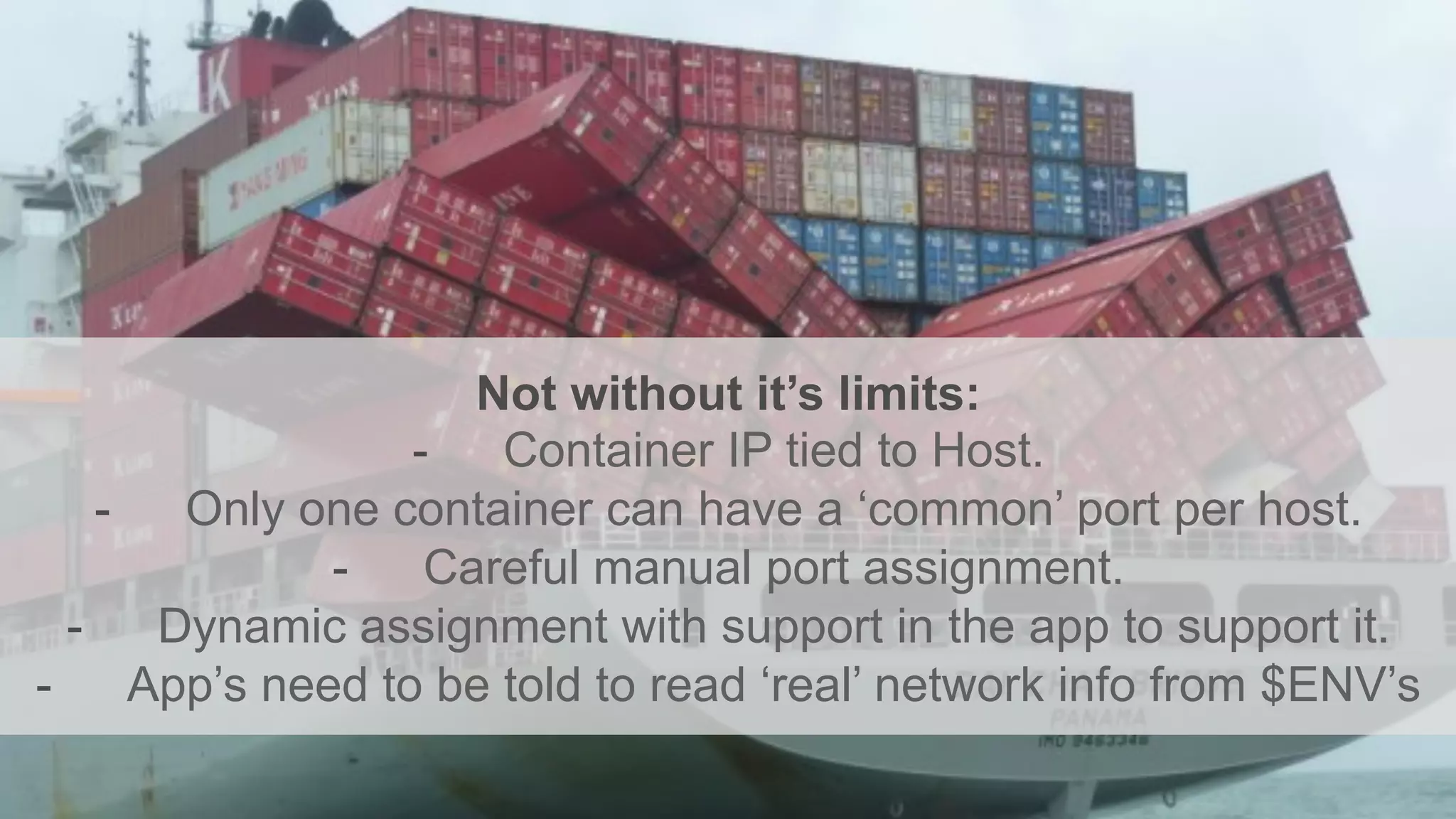 Not without it’s limits:
-  Container IP tied to Host.
-  Only one container can have a ‘common’ port per host.
-  Careful manual port assignment.
-  Dynamic assignment with support in the app to support it.
-  App’s need to be told to read ‘real’ network info from $ENV’s
 