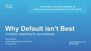 Matt Johnson
#vBrownBag at Cisco LIVE! 2015
9th June 2015
Container networking for real workloads.
Why Default isn’t Best
matjohn2@cisco.com
@mattdashj
Presentation recording available at:
https://www.youtube.com/watch?v=z-GD-ctjCRc
 