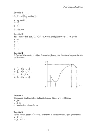 Prof. Joaquim Rodrigues
15
0 1 3 9 10
y
6
1
x
Questão 10
Se
1
12
)(
+
−
=
x
x
xf , então f(1):
a) não existe
b) é 2
c) é
2
1
d) vale zero
Questão 11
Seja a função dada por 12)( 3
−= xxf . Nessas condições f(0) + f(−1) + f(1) vale:
a) −3
b) −1
c) 0
d) 1
e) 3
Questão 12
A figura abaixo mostra o gráfico de uma função real cujo domínio e imagem são, res-
pectivamente:
a) [ ]10,1 e [ ]6,1
b) ] ]10,1 e [ [6,1
c) [ [10,1 e ] ]6,1
d) ] ]10,1 e [ ]6,1
Questão 13
Considere a função cuja lei é dada pela fórmula xxxf += 2
)( . Obtenha:
a) f(0)
b) f(−1)
c) o valor de x, tal que f(x) = 6
Questão 14
Dada a função 124)( 2
−−= xxxf , determine os valores reais de x para que se tenha:
a) f(x) = 0
b) f(x) = −15
 