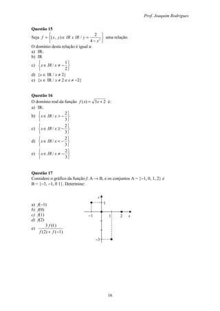 Prof. Joaquim Rodrigues
16
Questão 15
Seja






−
=∈= 2
4
2
/),(
x
yIRxIRyxf uma relação.
O domínio desta relação é igual a:
a) IR+
b) IR
c)






−≠∈
2
1
/ xIRx
d) {x ∈ IR / x ≠ 2}
e) {x ∈ IR / x ≠ 2 e x ≠ −2}
Questão 16
O domínio real da função 23)( += xxf é:
a) IR+
b)






−>∈
3
2
/ xIRx
c)






−≥∈
3
2
/ xIRx
d)






−<∈
3
2
/ xIRx
e)






−≠∈
3
2
/ xIRx
Questão 17
Considere o gráfico da função f: A → B, e os conjuntos A = {−1, 0, 1, 2} e
B = {−3, −1, 0 1}. Determine:
a) f(−1)
b) f(0)
c) f(1)
d) f(2)
e)
)1()2(
)1(3
−+ ff
f
y
x1 2−1
−3
1
 