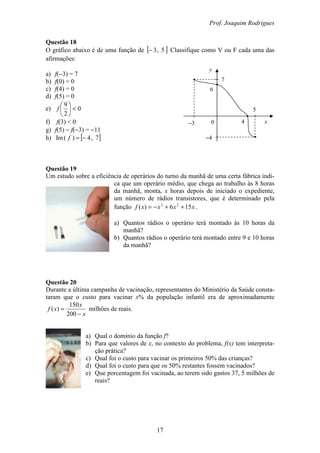 Prof. Joaquim Rodrigues
17
y
7
6
−3
−4
4
5
x0
Questão 18
O gráfico abaixo é de uma função de [ ]5,3− Classifique como V ou F cada uma das
afirmações:
a) f(−3) = 7
b) f(0) = 0
c) f(4) = 0
d) f(5) = 0
e) 0
2
9
<





f
f) f(3) < 0
g) f(5) − f(−3) = −11
h) [ ]7,4)(Im −=f
Questão 19
Um estudo sobre a eficiência de operários do turno da manhã de uma certa fábrica indi-
ca que um operário médio, que chega ao trabalho às 8 horas
da manhã, monta, x horas depois de iniciado o expediente,
um número de rádios transistores, que é determinado pela
função xxxxf 156)( 23
++−= .
a) Quantos rádios o operário terá montado às 10 horas da
manhã?
b) Quantos rádios o operário terá montado entre 9 e 10 horas
da manhã?
Questão 20
Durante a última campanha de vacinação, representantes do Ministério da Saúde consta-
taram que o custo para vacinar x% da população infantil era de aproximadamente
x
x
xf
−
=
200
150
)( milhões de reais.
a) Qual o domínio da função f?
b) Para que valores de x, no contexto do problema, f(x) tem interpreta-
ção prática?
c) Qual foi o custo para vacinar os primeiros 50% das crianças?
d) Qual foi o custo para que os 50% restantes fossem vacinados?
e) Que porcentagem foi vacinada, ao terem sido gastos 37, 5 milhões de
reais?
 