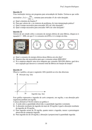 Prof. Joaquim Rodrigues
18
Absorção (mg / dia)
Ingestão (mg / dia)20
18
A B
Questão 21
Uma instituição iniciou um programa para arrecadação de fundos. Estima-se que serão
necessários
x
x
xf
−
=
150
10
)( semanas para arrecadar x% do valor desejado.
a) Qual o domínio da função f?
b) Para que valores de x, no contexto do problema, f(x) tem interpretação prática?
c) Qual o tempo necessário para arrecadar 50% do valor desejado?
d) Qual o tempo necessário para arrecadar 100% do valor desejado?
Questão 22
Através de um estudo sobre o consumo de energia elétrica de uma fábrica, chegou-se à
equação C = 400t, em que C é o consumo em kWh e t é o tempo em dias.
a) Qual o consumo de energia elétrica dessa fábrica em oito dias?
b) Quantos dias são necessários para que o consumo atinja 4800 kWh?
c) Se a empresa adquirir uma nova máquina que consuma 200 kWh diários, qual deve
ser a equação que descreve o consumo total da fábrica em função do tempo?
Questão 23
Observe o gráfico, em que o segmento AB é paralelo ao eixo das abscissas.
Esse gráfico representa a ingestão de certo composto, em mg/dia, e sua absorção pelo
organismo,também em mg/dia.
A única afirmativa FALSA relativa ao gráfico é
a) A razão entre a quantidade absorvida e a quantidade ingerida é constante.
b) A absorção resultante da ingestão de mais de 20 mg/dia é igual a absorção resultante
da ingestão de 20 mg/dia.
c) Para ingestão acima de 20 mg/dia, quanto maior a ingestão, menor a porcentagem
absorvida do composto ingerido.
d) Para ingestão de até 20 mg/dia, a absorção é proporcional à quantidade ingerida.
 