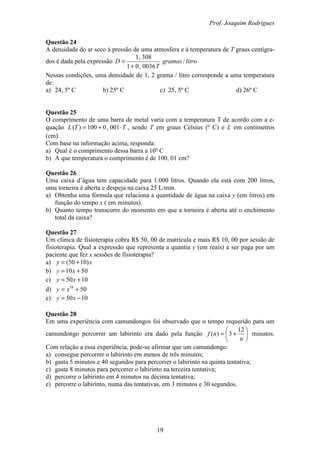 Prof. Joaquim Rodrigues
19
Questão 24
A densidade do ar seco à pressão de uma atmosfera e à temperatura de T graus centígra-
dos é dada pela expressão litrogramas
T
D /
0036,01
308,1
+
=
Nessas condições, uma densidade de 1, 2 grama / litro corresponde a uma temperatura
de:
a) 24, 5º C b) 25º C c) 25, 5º C d) 26º C
Questão 25
O comprimento de uma barra de metal varia com a temperatura T de acordo com a e-
quação TTL ⋅+= 001,0100)( , sendo T em graus Celsius (º C) e L em centímetros
(cm).
Com base na informação acima, responda:
a) Qual é o comprimento dessa barra a 10º C
b) A que temperatura o comprimento é de 100, 01 cm?
Questão 26
Uma caixa d’água tem capacidade para 1.000 litros. Quando ela está com 200 litros,
uma torneira é aberta e despeja na caixa 25 L/min.
a) Obtenha uma fórmula que relaciona a quantidade de água na caixa y (em litros) em
função do tempo x ( em minutos).
b) Quanto tempo transcorre do momento em que a torneira é aberta até o enchimento
total da caixa?
Questão 27
Um clínica de fisioterapia cobra R$ 50, 00 de matrícula e mais R$ 10, 00 por sessão de
fisioterapia. Qual a expressão que representa a quantia y (em reais) a ser paga por um
paciente que fez x sessões de fisioterapia?
a) xy )1050( +=
b) 5010 += xy
c) 1050 += xy
d) 5010
+= xy
e) 1050 −= xy
Questão 28
Em uma experiência com camundongos foi observado que o tempo requerido para um
camundongo percorrer um labirinto era dado pela função 





+=
n
nf
12
3)( minutos.
Com relação a essa experiência, pode-se afirmar que um camundongo:
a) consegue percorrer o labirinto em menos de três minutos;
b) gasta 5 minutos e 40 segundos para percorrer o labirinto na quinta tentativa;
c) gasta 8 minutos para percorrer o labirinto na terceira tentativa;
d) percorre o labirinto em 4 minutos na décima tentativa;
e) percorre o labirinto, numa das tentativas, em 3 minutos e 30 segundos.
 