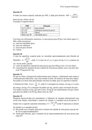 Prof. Joaquim Rodrigues
20
Questão 29
O índice de massa corporal, indicado por IMC, é dado pela fórmula: 2
)(altura
peso
IMC =
(peso em kg e altura, em m).
Considere a seguinte tabela:
IMC Situação
18, 5 a 24, 9 peso normal
25 a 29 sobrepeso (acima do peso)
30 a 39 Obeso
Maior que 40 obesidade grave
Com base nas informações anteriores, se uma pessoa pesa 60 kg e tem altura igual a 1,
60m, então essa pessoa:
a) está com obesidade grave
b) está com sobrepeso
c) está com peso normal
d) é obesa
Questão 30
A área da superfície corporal pode ser calculada aproximadamente pela fórmula de
Mosteller,
60
hp
A
⋅
= , onde A é a área em m2
, p é o peso em kg e h, é a estatura em
cm. Assim sendo, calcule:
a) a área da superfície corporal de uma pessoa que pesa 80 kg e tem 1,8 m de altura.
b) o percentual de aumento da área corporal de uma pessoa adulta, caso o seu peso alte-
re de 70 kg para 84,7 kg.
Questão 31
No que se refere a dosagem de medicamentos para crianças, a informação mais segura é
a fornecida pelo fabricante e que está contida na bula. Na ausência de uma dose especí-
fica poder-se-á fazer uma aproximação com base na idade, peso ou superfície corporal.
A fórmula de Clark, D
p
pd ⋅=
70
)( , onde d é a dosagem da criança, em mg, p é o peso
da criança, em kg e D é a dosagem do adulto em mg, calcula a dose em função do peso.
Um médico receitou à Ana, que tem 6 anos, 30 mg de um medicamento em que a dosa-
gem para um adulto é de 84 mg. Qual o peso de Ana?
Questão 32
Pesquisas desenvolvidas por matemáticos e indústrias de calçados determinaram que
existe uma função, relacionado o número do calçado e o tamanho do pé da pessoa. A
função tem a seguinte expressão matemática
4
285 +
=
p
N (onde N representa o número
do calçado e p o tamanho do pé).
a) De acordo com a função, qual seria o número do calçado de uma pessoa cujo pé me-
de 24 cm (aproximadamente)?
b) Ainda pela fórmula, qual o tamanho do pé (aproximadamente) de uma pessoa que
calça 42?
 