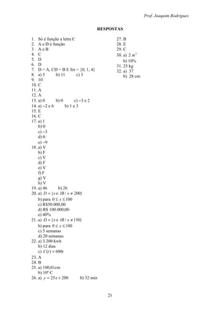 Prof. Joaquim Rodrigues
21
RESPOSTAS
1. Só é função a letra C
2. A e D é função
3. A e B
4. C
5. D
6. D
7. D = A, CD = B E Im = {0, 1, 4}
8. a) 5 b) 11 c) 3
9. 10
10. C
11. A
12. A
13. a) 0 b) 0 c) −3 e 2
14. a) −2 e 6 b) 1 e 3
15. E
16. C
17. a) 1
b) 0
c) −3
d) 0
e) −9
18. a) V
b) F
c) V
d) F
e) V
f) F
g) V
h) V
19. a) 46 b) 26
20. a) }200/{ ≠∈= xIRxD
b) para 1000 ≤≤ x
c) R$50.000,00
d) R$ 100.000,00
e) 40%
21. a) }150/{ ≠∈= xIRxD
b) para 1000 ≤≤ x
c) 5 semanas
d) 20 semanas
22. a) 3.200 kwh
b) 12 dias
c) ttC 600)( =
23. A
24. B
25. a) 100,01cm
b) 10º C
26. a) 20025 += xy b) 32 min
27. B
28. E
29. C
30. a) 2
2 m
b) 10%
31. 25 kg
32. a) 37
b) 28 cm
 