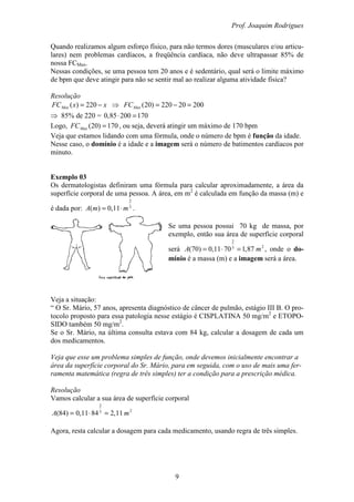 Prof. Joaquim Rodrigues
9
Quando realizamos algum esforço físico, para não termos dores (musculares e/ou articu-
lares) nem problemas cardíacos, a freqüência cardíaca, não deve ultrapassar 85% de
nossa FCMax.
Nessas condições, se uma pessoa tem 20 anos e é sedentário, qual será o limite máximo
de bpm que deve atingir para não se sentir mal ao realizar alguma atividade física?
Resolução
xxFCMax −= 220)( ⇒ 20020220)20( =−=MaxFC
⇒ 85% de 220 = 17020085,0 =⋅
Logo, 170)20( =MaxFC , ou seja, deverá atingir um máximo de 170 bpm
Veja que estamos lidando com uma fórmula, onde o número de bpm é função da idade.
Nesse caso, o domínio é a idade e a imagem será o número de batimentos cardíacos por
minuto.
Exemplo 03
Os dermatologistas definiram uma fórmula para calcular aproximadamente, a área da
superfície corporal de uma pessoa. A área, em m2
é calculada em função da massa (m) e
é dada por: 3
2
11,0)( mmA ⋅= .
Se uma pessoa possui 70 kg de massa, por
exemplo, então sua área de superfície corporal
será 23
2
87,17011,0)70( mA =⋅= , onde o do-
mínio é a massa (m) e a imagem será a área.
Veja a situação:
“ O Sr. Mário, 57 anos, apresenta diagnóstico de câncer de pulmão, estágio III B. O pro-
tocolo proposto para essa patologia nesse estágio é CISPLATINA 50 mg/m2
e ETOPO-
SIDO também 50 mg/m2
.
Se o Sr. Mário, na última consulta estava com 84 kg, calcular a dosagem de cada um
dos medicamentos.
Veja que esse um problema simples de função, onde devemos inicialmente encontrar a
área da superfície corporal do Sr. Mário, para em seguida, com o uso de mais uma fer-
ramenta matemática (regra de três simples) ter a condição para a prescrição médica.
Resolução
Vamos calcular a sua área de superfície corporal
23
2
11,28411,0)84( mA =⋅=
Agora, resta calcular a dosagem para cada medicamento, usando regra de três simples.
 