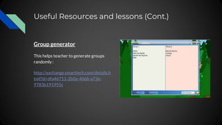 Useful Resources and lessons (Cont.)
Group generator
This helps teacher to generate groups
randomly :
http://exchange.smarttech.com/details.h
tml?id=dfa46711-2b0a-40d6-a73e-
9783b191955c
 