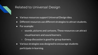 Related to Universal Design
● Various resources support Universal Design idea.
● Different resources use different strategies to attract students.
● For example:
○ sounds, pictures and cartoons. These resources can attract
visual learners and sound learners.
○ Group discussion is good for group learners.
● Various strategies was designed to encourage students
participate in learning.
 