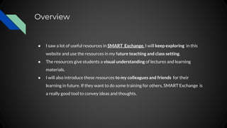 Overview
● I saw a lot of useful resources in SMART Exchange. I will keep exploring in this
website and use the resources in my future teaching and class setting.
● The resources give students a visual understanding of lectures and learning
materials.
● I will also introduce these resources to my colleagues and friends for their
learning in future. If they want to do some training for others, SMART Exchange is
a really good tool to convey ideas and thoughts.
 