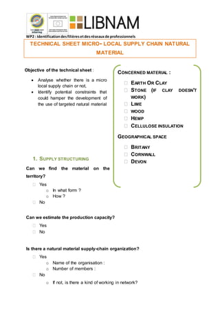 WP2 : Identificationdesfilièresetdesréseauxde professionnels
TECHNICAL SHEET MICRO- LOCAL SUPPLY CHAIN NATURAL
MATERIAL
1. SUPPLY STRUCTURING
Can we find the material on the
territory?
 Yes
o In what form ?
o How ?
 No
Can we estimate the production capacity?
 Yes
 No
Is there a natural material supply-chain organization?
 Yes
o Name of the organisation :
o Number of members :
 No
o If not, is there a kind of working in network?
Objective of the technical sheet :
 Analyse whether there is a micro
local supply chain or not,
 Identify potential constraints that
could hamper the development of
the use of targeted natural material
CONCERNED MATERIAL :
 EARTH OR CLAY
 STONE (IF CLAY DOESN’T
WORK)
 LIME
 WOOD
 HEMP
 CELLULOSE INSULATION
GEOGRAPHICAL SPACE
 BRITANY
 CORNWALL
 DEVON
 
