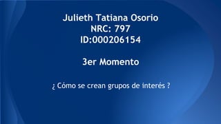 Julieth Tatiana Osorio 
NRC: 797 
ID:000206154 
3er Momento 
¿ Cómo se crean grupos de interés ? 
 