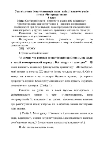 Узагальнення і систематизація знань, вмінь і навичок учнів
з теми «Чотирикутники»
8 клас
Мета: Систематизувати і повторити знання про властивості
чотирикутників; закріпити уміння і навички використання
властивостей при розв’язуванні задач;продовжити вдосконалення
навичок роботи у групах, показати практичну значимість геометрії
Розвивати логічне мислення, творчі здібності; вміння
систематизувати та узагальнювати.
Виховувати самостійність, уважність, інтерес до
предмету,повагу один до одного,виховувати почуття відповідальності,
самоконтролю.
ХІД УРОКУ
І.Організаційний момент:
”Я думаю что никогда до настоящего времени мы не жили
в такой геометрический период . Все вокруг - геометрия”. Ці
слова належать видатному французькому архітектору ЛЕ Корбюзье,
який творив на початку ХХ століття і в нас час дуже актуальні. Світ в
якому ми живемо - це геометрія будинків, вулиць, гір,творіння
природи та людини. Краще розуміти цей світ, його красоту і мудрість
допоможе вам ця наука. (Слайд 1).
Сьогодні на уроці ми з вами будемо повторювати і
систематизувати знання з теми «Чотирикутники», види
чотирикутників їх властивості та ознаки; вдосконалювати навички
при розв’язуванні задач; з’ясуємо, як на практиці можна застосувати
наші знання.
( Слайд 2: Мета уроку:1.Повторити і узагальнити знання про
види, властивості, ознаки чотирикутників;2.Вдосконалювати навички
розв’язування задач; 3. Застосування на практиці властивостей.)
ІІ. Активізація опорних знань.
 