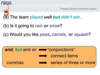 8-2 CONNECTING IDEAS WITH BUT AND OR
(a) The team played well but didn’t win.
(b) Is it going to rain or snow?
(c) Would you like peas carrots squash?
and, but and or “conjunctions”
connect items
commas series of three or more
, , or
 