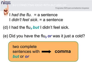 8-2 CONNECTING IDEAS WITH BUT AND OR
(d) I had the flu but I didn’t feel sick.
(e) Did you have the flu or was it just a cold?
I had the flu. = a sentence
I didn’t feel sick. = a sentence
,
,
two complete
sentences with
but or or
comma
 