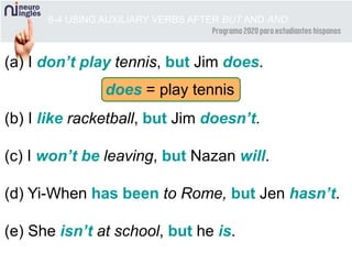 (a) I don’t play tennis, but Jim does.
(b) I like racketball, but Jim doesn’t.
(c) I won’t be leaving, but Nazan will.
(d) Yi-When has been to Rome, but Jen hasn’t.
(e) She isn’t at school, but he is.
8-4 USING AUXILIARY VERBS AFTER BUT AND AND
does = play tennis
 